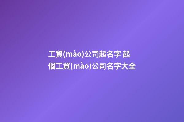 工貿(mào)公司起名字 起個工貿(mào)公司名字大全-第1張-公司起名-玄機派